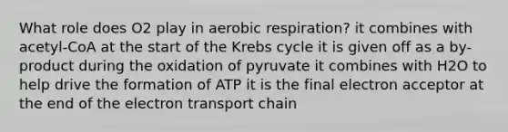 What role does O2 play in aerobic respiration? it combines with acetyl-CoA at the start of the Krebs cycle it is given off as a by-product during the oxidation of pyruvate it combines with H2O to help drive the formation of ATP it is the final electron acceptor at the end of the electron transport chain