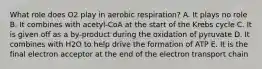 What role does O2 play in aerobic respiration? A. It plays no role B. It combines with acetyl-CoA at the start of the Krebs cycle C. It is given off as a by-product during the oxidation of pyruvate D. It combines with H2O to help drive the formation of ATP E. It is the final electron acceptor at the end of the electron transport chain