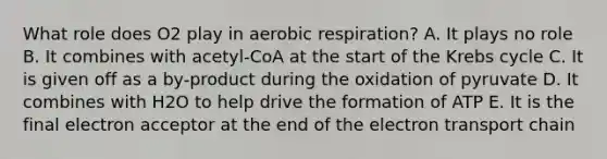 What role does O2 play in aerobic respiration? A. It plays no role B. It combines with acetyl-CoA at the start of the Krebs cycle C. It is given off as a by-product during the oxidation of pyruvate D. It combines with H2O to help drive the formation of ATP E. It is the final electron acceptor at the end of the electron transport chain