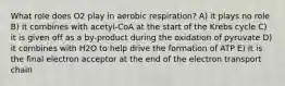 What role does O2 play in aerobic respiration? A) it plays no role B) it combines with acetyl-CoA at the start of the Krebs cycle C) it is given off as a by-product during the oxidation of pyruvate D) it combines with H2O to help drive the formation of ATP E) it is the final electron acceptor at the end of the electron transport chain