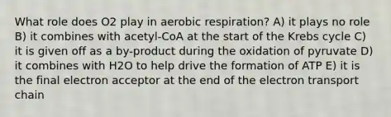 What role does O2 play in aerobic respiration? A) it plays no role B) it combines with acetyl-CoA at the start of the Krebs cycle C) it is given off as a by-product during the oxidation of pyruvate D) it combines with H2O to help drive the formation of ATP E) it is the final electron acceptor at the end of <a href='https://www.questionai.com/knowledge/k57oGBr0HP-the-electron-transport-chain' class='anchor-knowledge'>the electron transport chain</a>