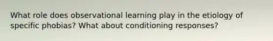 What role does observational learning play in the etiology of specific phobias? What about conditioning responses?