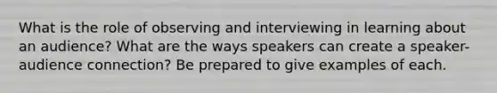 What is the role of observing and interviewing in learning about an audience? What are the ways speakers can create a speaker-audience connection? Be prepared to give examples of each.