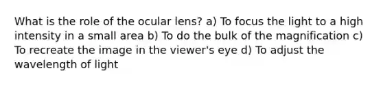 What is the role of the ocular lens? a) To focus the light to a high intensity in a small area b) To do the bulk of the magnification c) To recreate the image in the viewer's eye d) To adjust the wavelength of light