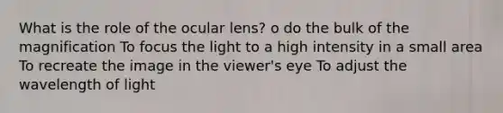 What is the role of the ocular lens? o do the bulk of the magnification To focus the light to a high intensity in a small area To recreate the image in the viewer's eye To adjust the wavelength of light