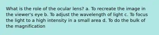 What is the role of the ocular lens? a. To recreate the image in the viewer's eye b. To adjust the wavelength of light c. To focus the light to a high intensity in a small area d. To do the bulk of the magnification