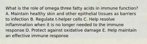 What is the role of omega three fatty acids in immune function? A. Maintain healthy skin and other epithelial tissues as barriers to infection B. Regulate t-helper cells C. Help resolve inflammation when it is no longer needed to the immune response D. Protect against oxidative damage E. Help maintain an effective immune response