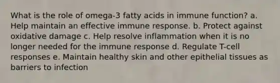 What is the role of omega-3 fatty acids in immune function? a. Help maintain an effective immune response. b. Protect against oxidative damage c. Help resolve inflammation when it is no longer needed for the immune response d. Regulate T-cell responses e. Maintain healthy skin and other epithelial tissues as barriers to infection