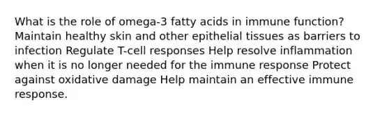 What is the role of omega-3 fatty acids in immune function? Maintain healthy skin and other <a href='https://www.questionai.com/knowledge/k7dms5lrVY-epithelial-tissue' class='anchor-knowledge'>epithelial tissue</a>s as barriers to infection Regulate T-cell responses Help resolve inflammation when it is no longer needed for the immune response Protect against oxidative damage Help maintain an effective immune response.