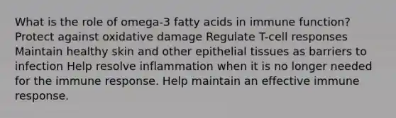 What is the role of omega-3 fatty acids in immune function? Protect against oxidative damage Regulate T-cell responses Maintain healthy skin and other epithelial tissues as barriers to infection Help resolve inflammation when it is no longer needed for the immune response. Help maintain an effective immune response.