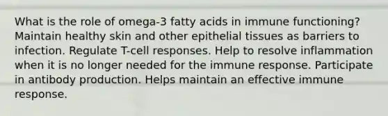 What is the role of omega-3 fatty acids in immune functioning? Maintain healthy skin and other epithelial tissues as barriers to infection. Regulate T-cell responses. Help to resolve inflammation when it is no longer needed for the immune response. Participate in antibody production. Helps maintain an effective immune response.