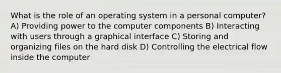 What is the role of an operating system in a personal computer? A) Providing power to the computer components B) Interacting with users through a graphical interface C) Storing and organizing files on the hard disk D) Controlling the electrical flow inside the computer