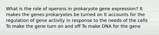 What is the role of operons in prokaryote gene expression? It makes the genes prokaryotes be turned on It accounts for the regulation of gene activity in response to the needs of the cells To make the gene turn on and off To make DNA for the gene