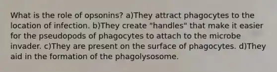 What is the role of opsonins? a)They attract phagocytes to the location of infection. b)They create "handles" that make it easier for the pseudopods of phagocytes to attach to the microbe invader. c)They are present on the surface of phagocytes. d)They aid in the formation of the phagolysosome.