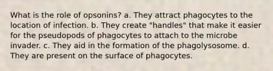 What is the role of opsonins? a. They attract phagocytes to the location of infection. b. They create "handles" that make it easier for the pseudopods of phagocytes to attach to the microbe invader. c. They aid in the formation of the phagolysosome. d. They are present on the surface of phagocytes.