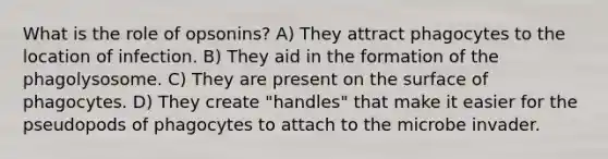 What is the role of opsonins? A) They attract phagocytes to the location of infection. B) They aid in the formation of the phagolysosome. C) They are present on the surface of phagocytes. D) They create "handles" that make it easier for the pseudopods of phagocytes to attach to the microbe invader.