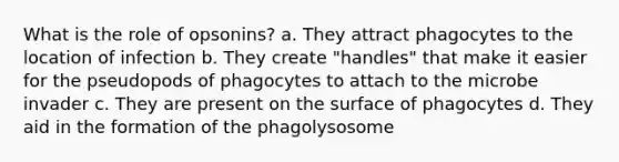 What is the role of opsonins? a. They attract phagocytes to the location of infection b. They create "handles" that make it easier for the pseudopods of phagocytes to attach to the microbe invader c. They are present on the surface of phagocytes d. They aid in the formation of the phagolysosome