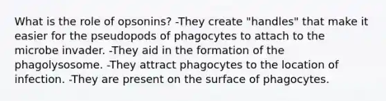 What is the role of opsonins? -They create "handles" that make it easier for the pseudopods of phagocytes to attach to the microbe invader. -They aid in the formation of the phagolysosome. -They attract phagocytes to the location of infection. -They are present on the surface of phagocytes.