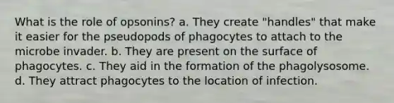 What is the role of opsonins? a. They create "handles" that make it easier for the pseudopods of phagocytes to attach to the microbe invader. b. They are present on the surface of phagocytes. c. They aid in the formation of the phagolysosome. d. They attract phagocytes to the location of infection.