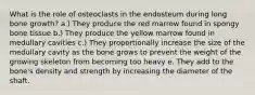 What is the role of osteoclasts in the endosteum during long bone growth? a.) They produce the red marrow found in spongy bone tissue b.) They produce the yellow marrow found in medullary cavities c.) They proportionally increase the size of the medullary cavity as the bone grows to prevent the weight of the growing skeleton from becoming too heavy e. They add to the bone's density and strength by increasing the diameter of the shaft.