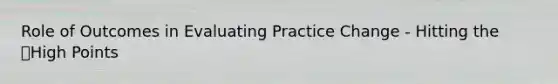 Role of Outcomes in Evaluating Practice Change - Hitting the High Points