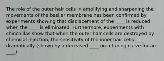 The role of the outer hair cells in amplifying and sharpening the movements of the basilar membrane has been confirmed by experiments showing that displacement of the ____ is reduced when the ____ is eliminated. Furthermore, experiments with chinchillas show that when the outer hair cells are destroyed by chemical injection, the sensitivity of the inner hair cells ____ dramatically (shown by a deceased ____ on a tuning curve for an ____)