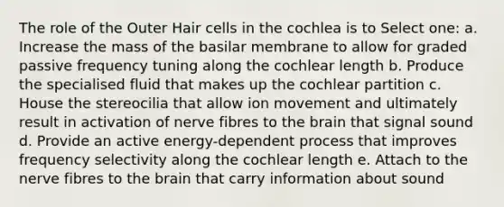 The role of the Outer Hair cells in the cochlea is to Select one: a. Increase the mass of the basilar membrane to allow for graded passive frequency tuning along the cochlear length b. Produce the specialised fluid that makes up the cochlear partition c. House the stereocilia that allow ion movement and ultimately result in activation of nerve fibres to the brain that signal sound d. Provide an active energy-dependent process that improves frequency selectivity along the cochlear length e. Attach to the nerve fibres to the brain that carry information about sound