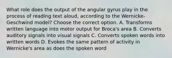 What role does the output of the angular gyrus play in the process of reading text aloud, according to the Wernicke-Geschwind model? Choose the correct option. A. Transforms written language into motor output for Broca's area B. Converts auditory signals into visual signals C. Converts spoken words into written words D. Evokes the same pattern of activity in Wernicke's area as does the spoken word