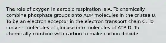 The role of oxygen in aerobic respiration is A. To chemically combine phosphate groups onto ADP molecules in the cristae B. To be an electron acceptor in the electron transport chain C. To convert molecules of glucose into molecules of ATP D. To chemically combine with carbon to make carbon dioxide