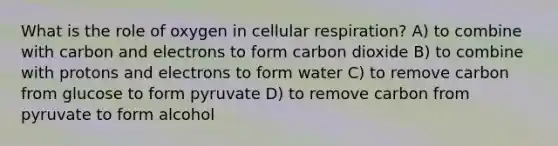 What is the role of oxygen in cellular respiration? A) to combine with carbon and electrons to form carbon dioxide B) to combine with protons and electrons to form water C) to remove carbon from glucose to form pyruvate D) to remove carbon from pyruvate to form alcohol