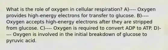 What is the role of oxygen in cellular respiration? A)---- Oxygen provides high-energy electrons for transfer to glucose. B)---- Oxygen accepts high-energy electrons after they are stripped from glucose. C)---- Oxygen is required to convert ADP to ATP. D)---- Oxygen is involved in the initial breakdown of glucose to pyruvic acid.