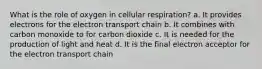 What is the role of oxygen in cellular respiration? a. It provides electrons for the electron transport chain b. It combines with carbon monoxide to for carbon dioxide c. It is needed for the production of light and heat d. It is the final electron acceptor for the electron transport chain