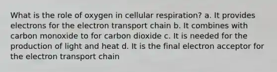 What is the role of oxygen in cellular respiration? a. It provides electrons for the electron transport chain b. It combines with carbon monoxide to for carbon dioxide c. It is needed for the production of light and heat d. It is the final electron acceptor for the electron transport chain