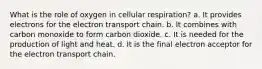 What is the role of oxygen in cellular respiration? a. It provides electrons for the electron transport chain. b. It combines with carbon monoxide to form carbon dioxide. c. It is needed for the production of light and heat. d. It is the final electron acceptor for the electron transport chain.