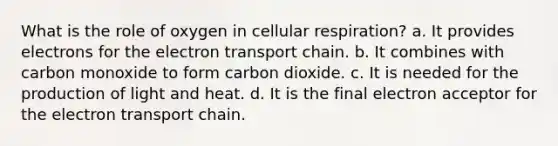 What is the role of oxygen in cellular respiration? a. It provides electrons for the electron transport chain. b. It combines with carbon monoxide to form carbon dioxide. c. It is needed for the production of light and heat. d. It is the final electron acceptor for the electron transport chain.