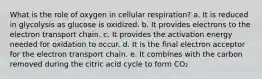 What is the role of oxygen in cellular respiration? a. It is reduced in glycolysis as glucose is oxidized. b. It provides electrons to the electron transport chain. c. It provides the activation energy needed for oxidation to occur. d. It is the final electron acceptor for the electron transport chain. e. It combines with the carbon removed during the citric acid cycle to form CO₂