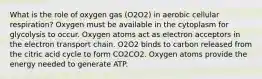 What is the role of oxygen gas (O2O2) in aerobic cellular respiration? Oxygen must be available in the cytoplasm for glycolysis to occur. Oxygen atoms act as electron acceptors in the electron transport chain. O2O2 binds to carbon released from the citric acid cycle to form CO2CO2. Oxygen atoms provide the energy needed to generate ATP.