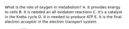 What is the role of oxygen in metabolism? A. It provides energy to cells B. It is needed an all oxidation reactions C. It's a catalyst in the Krebs cycle D. It is needed to produce ATP E. It is the final electron acceptor in the electron transport system