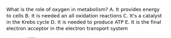 What is the role of oxygen in metabolism? A. It provides energy to cells B. It is needed an all oxidation reactions C. It's a catalyst in the Krebs cycle D. It is needed to produce ATP E. It is the final electron acceptor in the electron transport system