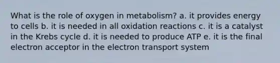 What is the role of oxygen in metabolism? a. it provides energy to cells b. it is needed in all oxidation reactions c. it is a catalyst in the Krebs cycle d. it is needed to produce ATP e. it is the final electron acceptor in the electron transport system