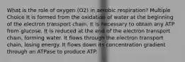 What is the role of oxygen (O2) in aerobic respiration? Multiple Choice It is formed from the oxidation of water at the beginning of the electron transport chain. It is necessary to obtain any ATP from glucose. It is reduced at the end of the electron transport chain, forming water. It flows through the electron transport chain, losing energy. It flows down its concentration gradient through an ATPase to produce ATP.