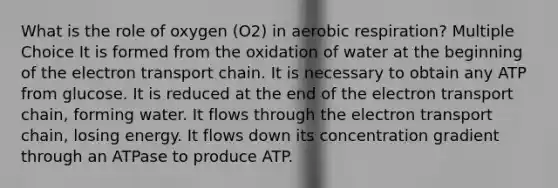 What is the role of oxygen (O2) in aerobic respiration? Multiple Choice It is formed from the oxidation of water at the beginning of the electron transport chain. It is necessary to obtain any ATP from glucose. It is reduced at the end of the electron transport chain, forming water. It flows through the electron transport chain, losing energy. It flows down its concentration gradient through an ATPase to produce ATP.