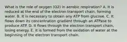 What is the role of oxygen (O2) in aerobic respiration? A. It is reduced at the end of the electron transport chain, forming water. B. It is necessary to obtain any ATP from glucose. C. It flows down its concentration gradient through an ATPase to produce ATP. D. It flows through the electron transport chain, losing energy. E. It is formed from the oxidation of water at the beginning of the electron transport chain.