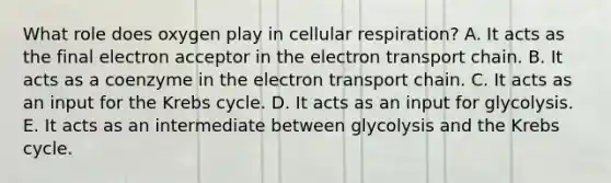 What role does oxygen play in cellular respiration? A. It acts as the final electron acceptor in the electron transport chain. B. It acts as a coenzyme in the electron transport chain. C. It acts as an input for the Krebs cycle. D. It acts as an input for glycolysis. E. It acts as an intermediate between glycolysis and the Krebs cycle.