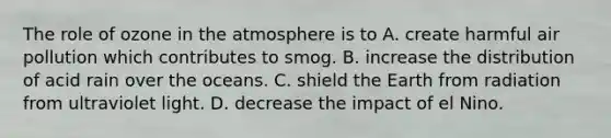 The role of ozone in the atmosphere is to A. create harmful air pollution which contributes to smog. B. increase the distribution of acid rain over the oceans. C. shield the Earth from radiation from ultraviolet light. D. decrease the impact of el Nino.