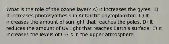 What is the role of the ozone layer? A) It increases the gyres. B) It increases photosynthesis in Antarctic phytoplankton. C) It increases the amount of sunlight that reaches the poles. D) It reduces the amount of UV light that reaches Earth's surface. E) It increases the levels of CFCs in the upper atmosphere.