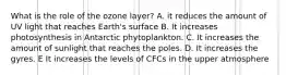 What is the role of the ozone layer? A. it reduces the amount of UV light that reaches Earth's surface B. It increases photosynthesis in Antarctic phytoplankton. C. It increases the amount of sunlight that reaches the poles. D. It increases the gyres. E It increases the levels of CFCs in the upper atmosphere