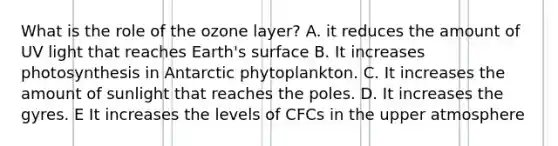 What is the role of the ozone layer? A. it reduces the amount of UV light that reaches Earth's surface B. It increases photosynthesis in Antarctic phytoplankton. C. It increases the amount of sunlight that reaches the poles. D. It increases the gyres. E It increases the levels of CFCs in the upper atmosphere