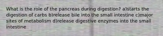 What is the role of the pancreas during digestion? a)starts the digestion of carbs b)release bile into the small intestine c)major sites of metabolism d)release digestive enzymes into the small intestine