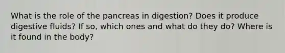 What is the role of the pancreas in digestion? Does it produce digestive fluids? If so, which ones and what do they do? Where is it found in the body?